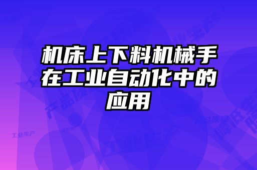 機床上下料機械手在工業(yè)自動化中的應(yīng)用