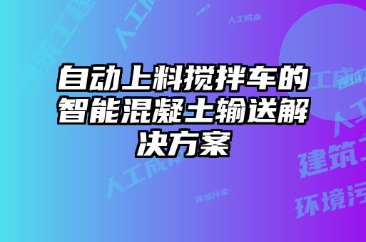 自動(dòng)上料攪拌車的智能混凝土輸送解決方案