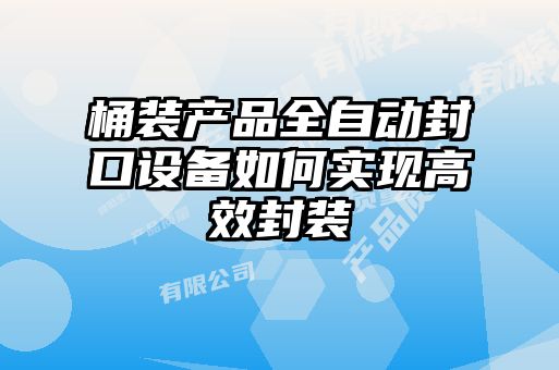 桶裝產(chǎn)品全自動封口設備如何實現(xiàn)高效封裝