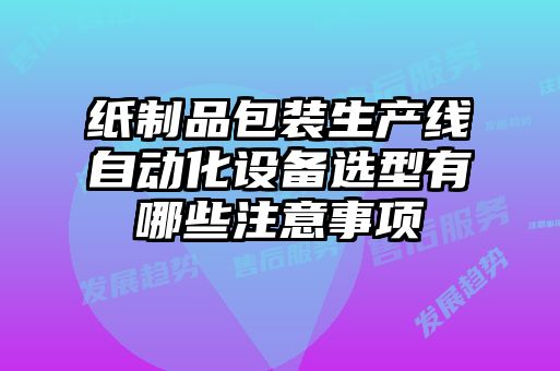 紙制品包裝生產(chǎn)線自動(dòng)化設(shè)備選型有哪些注意事項(xiàng)