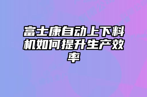 富士康自動上下料機(jī)如何提升生產(chǎn)效率