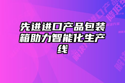 先進進口產(chǎn)品包裝箱助力智能化生產(chǎn)線