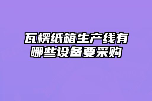 瓦楞紙箱生產(chǎn)線有哪些設(shè)備要采購(gòu)