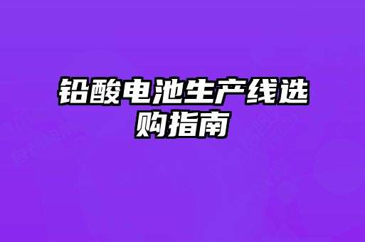 鉛酸電池生產(chǎn)線選購(gòu)指南