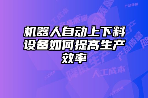 機(jī)器人自動上下料設(shè)備如何提高生產(chǎn)效率